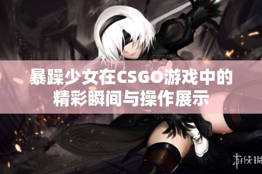 暴躁少女在CSGO游戏中的精彩瞬间与操作展示