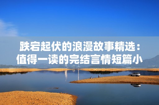 跌宕起伏的浪漫故事精选：值得一读的完结言情短篇小说