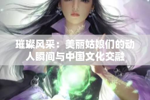 璀璨风采：美丽姑娘们的动人瞬间与中国文化交融