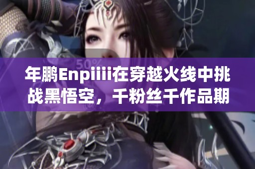 年鹏Enpiiii在穿越火线中挑战黑悟空，千粉丝千作品期待共鸣