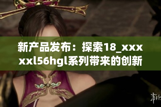 新产品发布：探索18_xxxxxl56hgl系列带来的创新体验