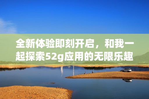 全新体验即刻开启，和我一起探索52g应用的无限乐趣