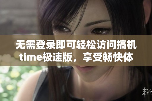 无需登录即可轻松访问搞机time极速版，享受畅快体验