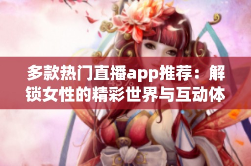 多款热门直播app推荐：解锁女性的精彩世界与互动体验