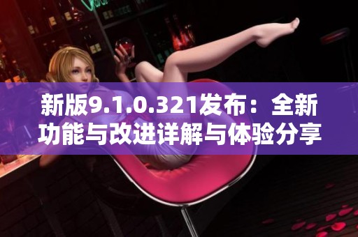 新版9.1.0.321发布：全新功能与改进详解与体验分享