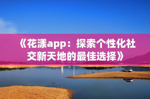 《花漾app：探索个性化社交新天地的最佳选择》