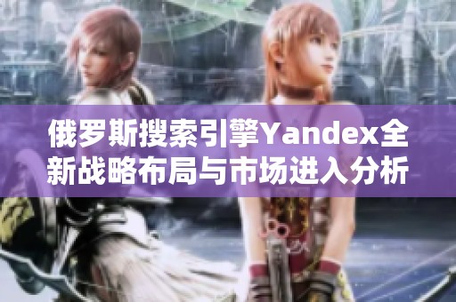 俄罗斯搜索引擎Yandex全新战略布局与市场进入分析