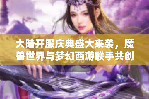 大陆开服庆典盛大来袭，魔兽世界与梦幻西游联手共创辉煌新篇章！