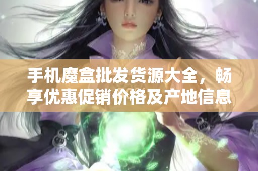 手机魔盒批发货源大全，畅享优惠促销价格及产地信息