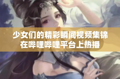 少女们的精彩瞬间视频集锦在哔哩哔哩平台上热播