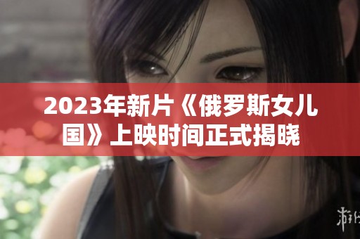 2023年新片《俄罗斯女儿国》上映时间正式揭晓