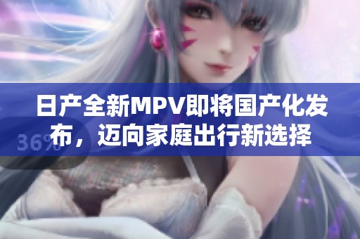 日产全新MPV即将国产化发布，迈向家庭出行新选择