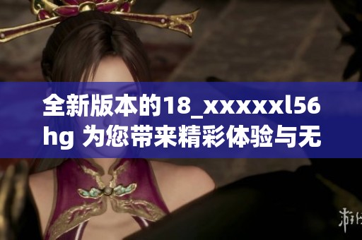 全新版本的18_xxxxxl56hg 为您带来精彩体验与无限可能