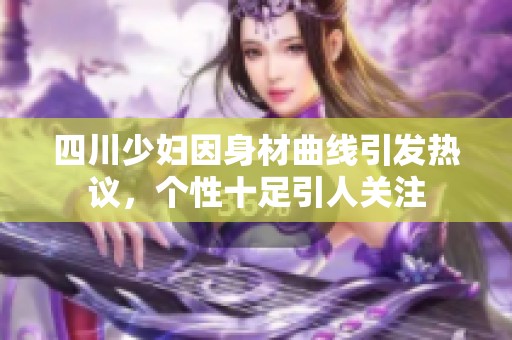 四川少妇因身材曲线引发热议，个性十足引人关注