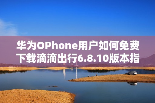 华为OPhone用户如何免费下载滴滴出行6.8.10版本指南