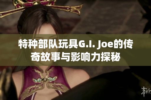 特种部队玩具G.I. Joe的传奇故事与影响力探秘