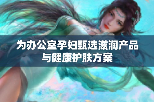 为办公室孕妇甄选滋润产品与健康护肤方案