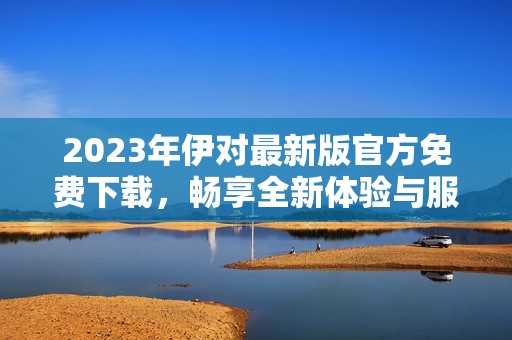 2023年伊对最新版官方免费下载，畅享全新体验与服务