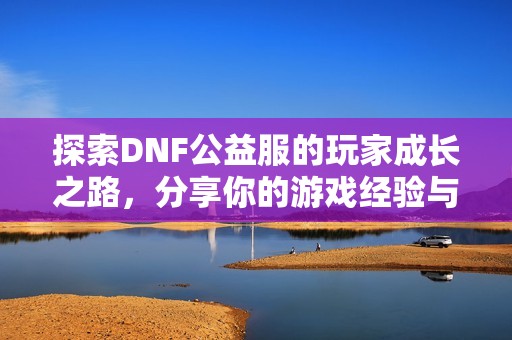 探索DNF公益服的玩家成长之路，分享你的游戏经验与收获