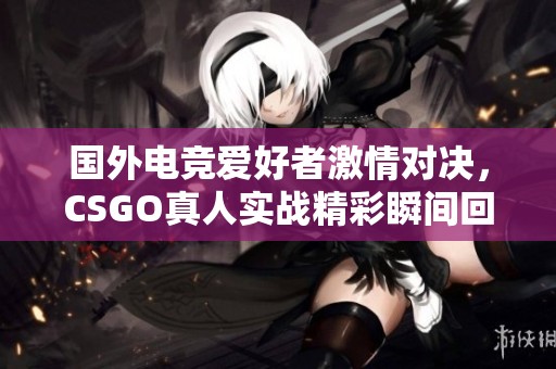 国外电竞爱好者激情对决，CSGO真人实战精彩瞬间回顾