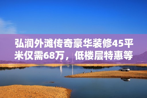 弘润外滩传奇豪华装修45平米仅需68万，低楼层特惠等你来选！