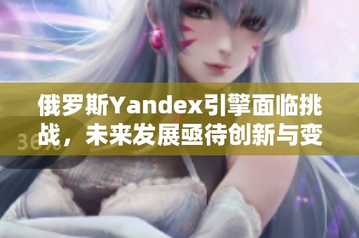 俄罗斯Yandex引擎面临挑战，未来发展亟待创新与变革