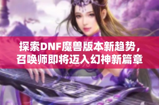 探索DNF魔兽版本新趋势，召唤师即将迈入幻神新篇章