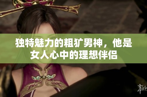 独特魅力的粗犷男神，他是女人心中的理想伴侣