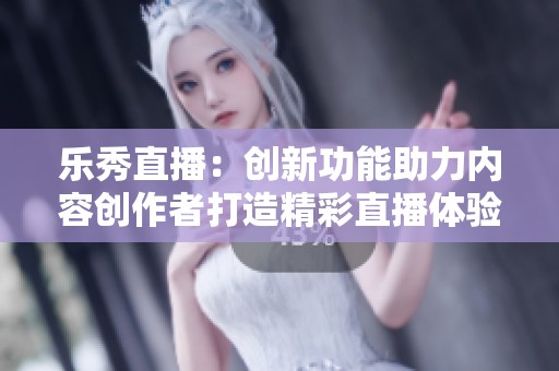 乐秀直播：创新功能助力内容创作者打造精彩直播体验