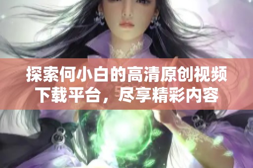 探索何小白的高清原创视频下载平台，尽享精彩内容