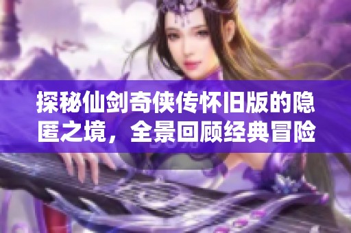 探秘仙剑奇侠传怀旧版的隐匿之境，全景回顾经典冒险故事