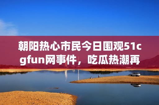 朝阳热心市民今日围观51cgfun网事件，吃瓜热潮再掀波澜