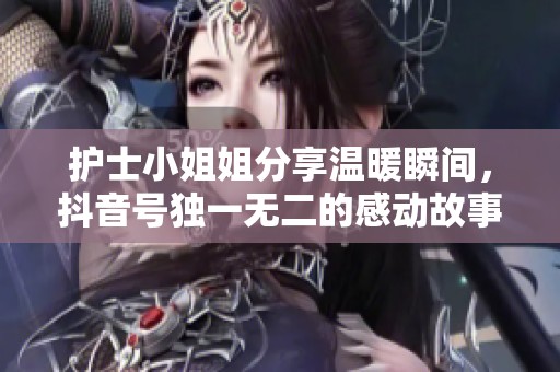 护士小姐姐分享温暖瞬间，抖音号独一无二的感动故事