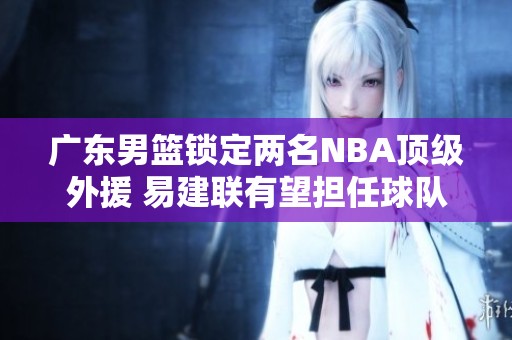 广东男篮锁定两名NBA顶级外援 易建联有望担任球队合伙人